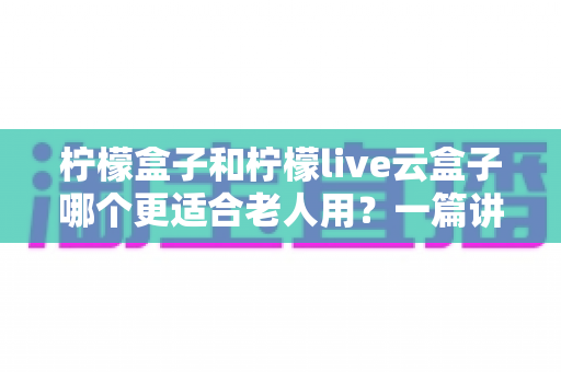 柠檬盒子和柠檬live云盒子哪个更适合老人用?一篇讲透的长辈电视盒子选购指南 柠檬盒子和柠檬live云盒子哪个更适合老人用?一篇讲透的长辈电视盒子选购指南