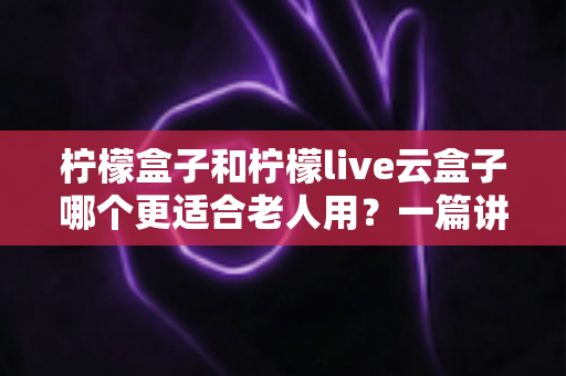 柠檬盒子和柠檬live云盒子哪个更适合老人用?一篇讲透的长辈电视盒子选购指南 柠檬盒子和柠檬live云盒子哪个更适合老人用?一篇讲透的长辈电视盒子选购指南