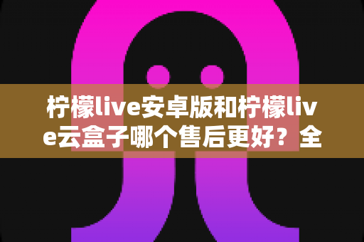柠檬live安卓版和柠檬live云盒子哪个售后更好？全方位深度对比与选购避坑指南