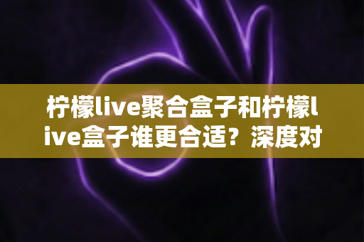 柠檬live聚合盒子和柠檬live盒子谁更合适？深度对比解析帮你选对不踩坑
