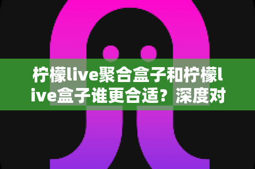 柠檬live聚合盒子和柠檬live盒子谁更合适？深度对比解析帮你选对不踩坑