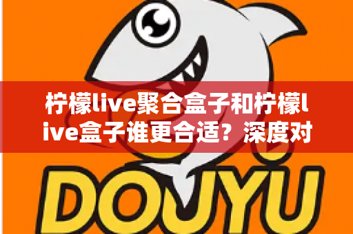 柠檬live聚合盒子和柠檬live盒子谁更合适？深度对比解析帮你选对不踩坑