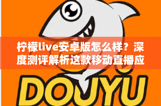 柠檬live安卓版怎么样?深度测评解析这款移动直播应用的真实体验与使用价值 柠檬live安卓版怎么样?深度测评解析这款移动直播应用的真实体验与使用价值
