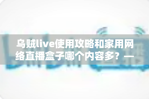 乌贼live使用攻略和家用网络直播盒子哪个内容多?——全方位深度对比与实用指南 乌贼live使用攻略和家用网络直播盒子哪个内容多?——全方位深度对比与实用指南