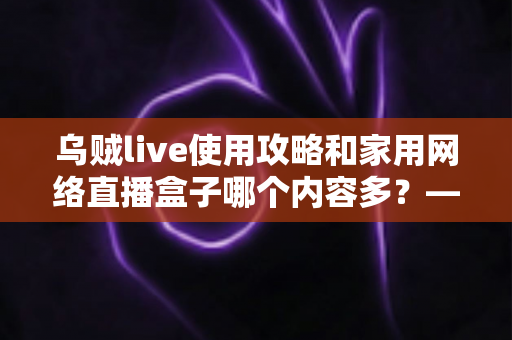 乌贼live使用攻略和家用网络直播盒子哪个内容多？——全方位深度对比与实用指南