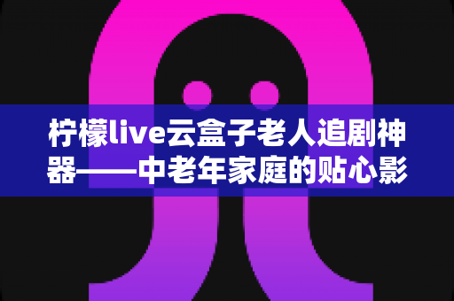 柠檬live云盒子老人追剧神器——中老年家庭的贴心影视娱乐解决方案 柠檬live云盒子老人追剧神器——中老年家庭的贴心影视娱乐解决方案