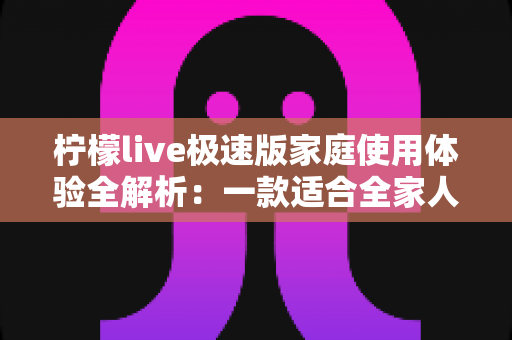 柠檬live极速版家庭使用体验全解析:一款适合全家人的轻量直播应用真的靠谱吗? 柠檬live极速版家庭使用体验全解析:一款适合全家人的轻量直播应用真的靠谱吗?