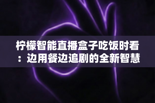 柠檬智能直播盒子吃饭时看:边用餐边追剧的全新智慧观影体验全解析 柠檬智能直播盒子吃饭时看:边用餐边追剧的全新智慧观影体验全解析