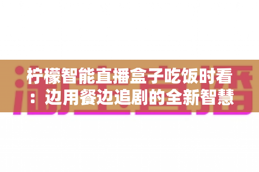 柠檬智能直播盒子吃饭时看：边用餐边追剧的全新智慧观影体验全解析