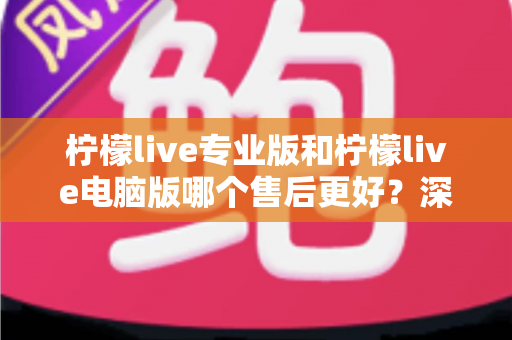 柠檬live专业版和柠檬live电脑版哪个售后更好？深度对比分析与选购指南