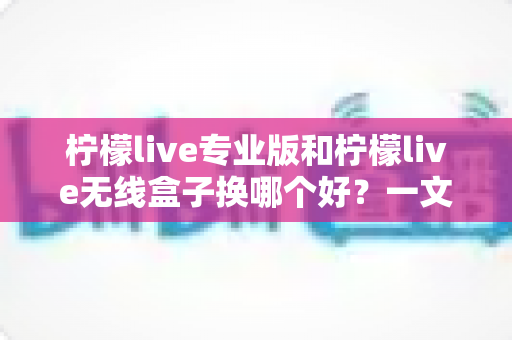 柠檬live专业版和柠檬live无线盒子换哪个好？一文读懂两者差异与选购建议