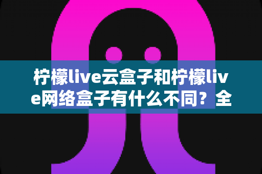 柠檬live云盒子和柠檬live网络盒子有什么不同?全面解析两款盒子的核心差异与选购指南 柠檬live云盒子和柠檬live网络盒子有什么不同?全面解析两款盒子的核心差异与选购指南