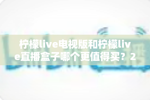 柠檬live电视版和柠檬live直播盒子哪个更值得买?2025年超详细选购对比指南 柠檬live电视版和柠檬live直播盒子哪个更值得买?2025年超详细选购对比指南