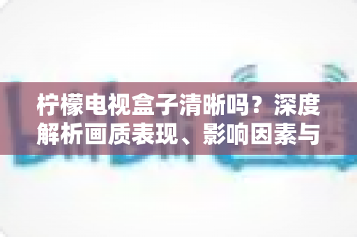 柠檬电视盒子清晰吗？深度解析画质表现、影响因素与实用优化技巧