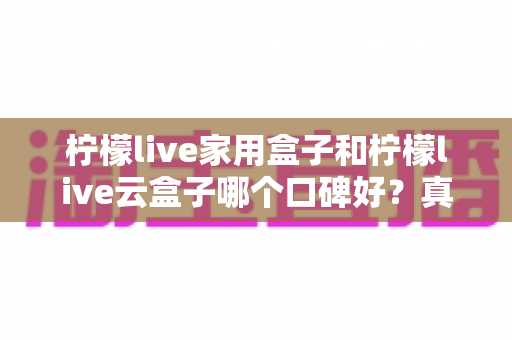 柠檬live家用盒子和柠檬live云盒子哪个口碑好?真实对比与选购全攻略 柠檬live家用盒子和柠檬live云盒子哪个口碑好?真实对比与选购全攻略