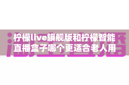 柠檬live旗舰版和柠檬智能直播盒子哪个更适合老人用?2025年孝心选购最全指南 柠檬live旗舰版和柠檬智能直播盒子哪个更适合老人用?2025年孝心选购最全指南