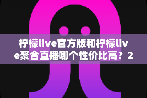 柠檬live官方版和柠檬live聚合直播哪个性价比高？2025最全对比测评帮你选出最值得入手的版本