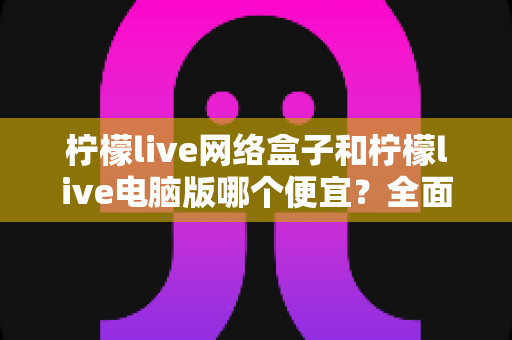 柠檬live网络盒子和柠檬live电脑版哪个便宜?全面价格对比与选购指南帮你省钱 柠檬live网络盒子和柠檬live电脑版哪个便宜?全面价格对比与选购指南帮你省钱