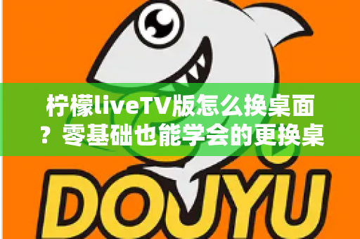 柠檬liveTV版怎么换桌面？零基础也能学会的更换桌面全攻略，让你轻松打造个性化电视界面