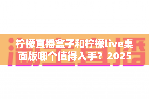 柠檬直播盒子和柠檬live桌面版哪个值得入手？2025年主播选购避坑指南与深度评测解析