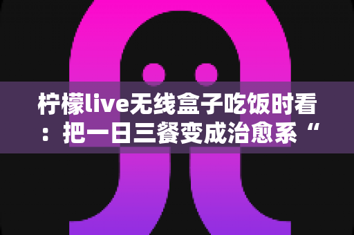 柠檬live无线盒子吃饭时看:把一日三餐变成治愈系“私人影院” 柠檬live无线盒子吃饭时看:把一日三餐变成治愈系“私人影院”