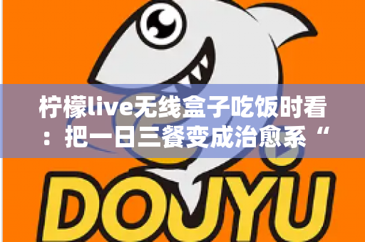 柠檬live无线盒子吃饭时看:把一日三餐变成治愈系“私人影院” 柠檬live无线盒子吃饭时看:把一日三餐变成治愈系“私人影院”