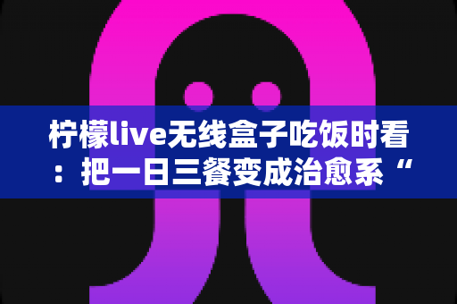 柠檬live无线盒子吃饭时看：把一日三餐变成治愈系“私人影院”