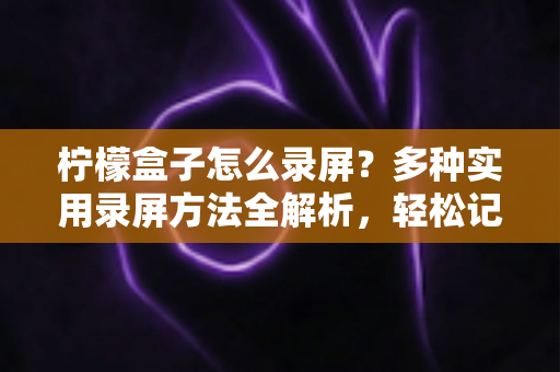 柠檬盒子怎么录屏？多种实用录屏方法全解析，轻松记录精彩画面