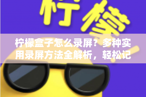 柠檬盒子怎么录屏？多种实用录屏方法全解析，轻松记录精彩画面