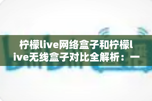 柠檬live网络盒子和柠檬live无线盒子对比全解析：一篇文章帮你选出最适合的家庭影音神器