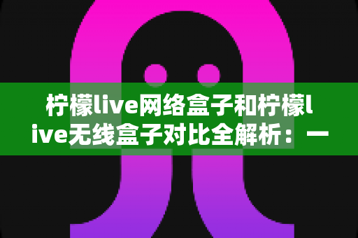 柠檬live网络盒子和柠檬live无线盒子对比全解析：一篇文章帮你选出最适合的家庭影音神器