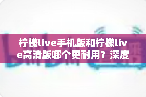柠檬live手机版和柠檬live高清版哪个更耐用?深度对比评测与选择建议全解析 柠檬live手机版和柠檬live高清版哪个更耐用?深度对比评测与选择建议全解析