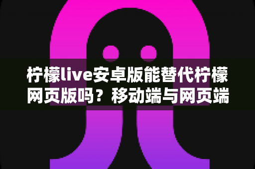 柠檬live安卓版能替代柠檬网页版吗?移动端与网页端深度对比全解析 柠檬live安卓版能替代柠檬网页版吗?移动端与网页端深度对比全解析