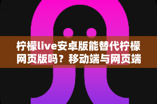 柠檬live安卓版能替代柠檬网页版吗?移动端与网页端深度对比全解析 柠檬live安卓版能替代柠檬网页版吗?移动端与网页端深度对比全解析