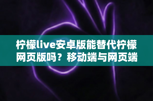 柠檬live安卓版能替代柠檬网页版吗？移动端与网页端深度对比全解析