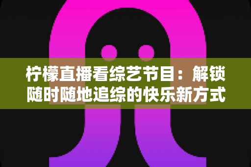 柠檬直播看综艺节目：解锁随时随地追综的快乐新方式与实用攻略