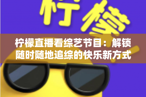 柠檬直播看综艺节目：解锁随时随地追综的快乐新方式与实用攻略