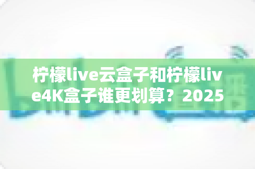 柠檬live云盒子和柠檬live4K盒子谁更划算?2025年最全深度对比与选购指南 柠檬live云盒子和柠檬live4K盒子谁更划算?2025年最全深度对比与选购指南