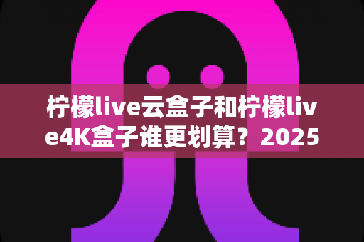 柠檬live云盒子和柠檬live4K盒子谁更划算？2025年最全深度对比与选购指南