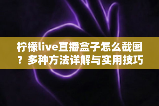 柠檬live直播盒子怎么截图?多种方法详解与实用技巧全攻略 柠檬live直播盒子怎么截图?多种方法详解与实用技巧全攻略