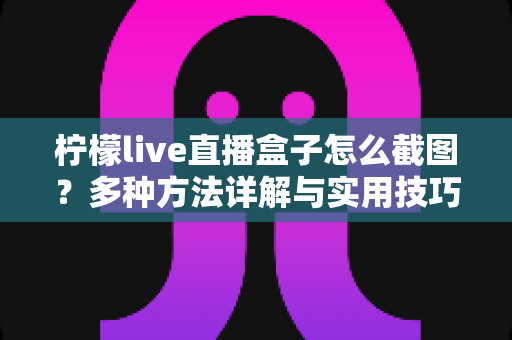 柠檬live直播盒子怎么截图?多种方法详解与实用技巧全攻略 柠檬live直播盒子怎么截图?多种方法详解与实用技巧全攻略