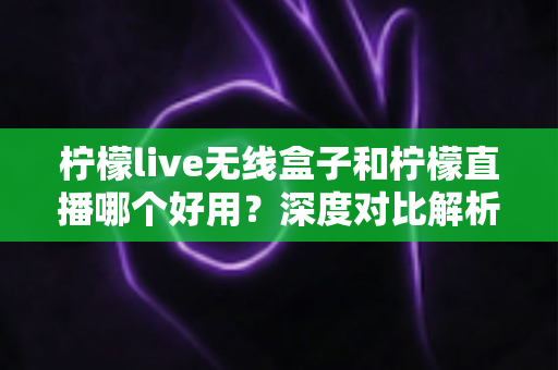 柠檬live无线盒子和柠檬直播哪个好用?深度对比解析,帮你找到最适合的直播方案 柠檬live无线盒子和柠檬直播哪个好用?深度对比解析,帮你找到最适合的直播方案
