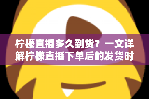 柠檬直播多久到货?一文详解柠檬直播下单后的发货时间与物流时效全攻略 柠檬直播多久到货?一文详解柠檬直播下单后的发货时间与物流时效全攻略