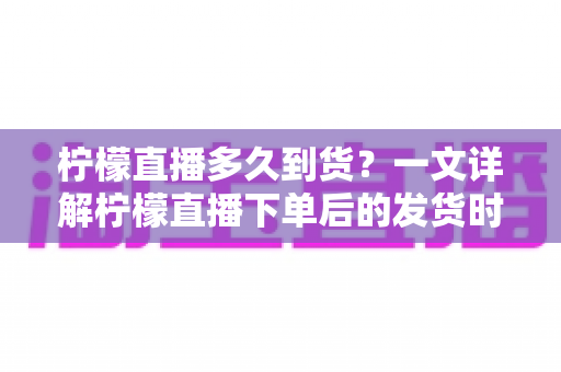 柠檬直播多久到货？一文详解柠檬直播下单后的发货时间与物流时效全攻略