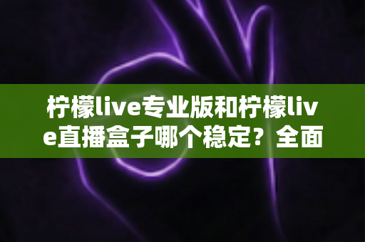 柠檬live专业版和柠檬live直播盒子哪个稳定?全面对比评测助你轻松选对直播工具 柠檬live专业版和柠檬live直播盒子哪个稳定?全面对比评测助你轻松选对直播工具
