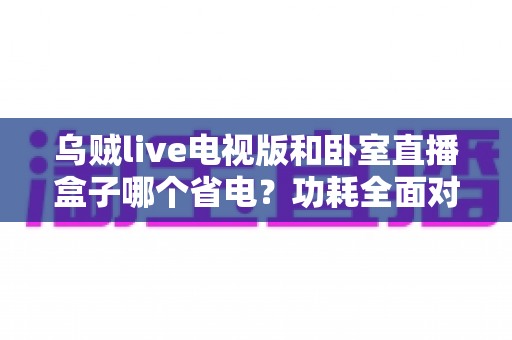 乌贼live电视版和卧室直播盒子哪个省电?功耗全面对比与省电选购指南 乌贼live电视版和卧室直播盒子哪个省电?功耗全面对比与省电选购指南