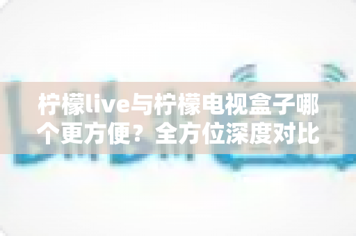 柠檬live与柠檬电视盒子哪个更方便?全方位深度对比帮你选对观影方案 柠檬live与柠檬电视盒子哪个更方便?全方位深度对比帮你选对观影方案
