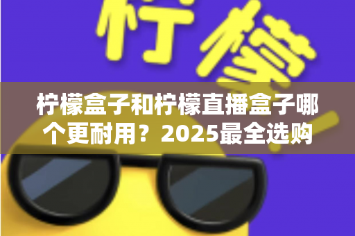 柠檬盒子和柠檬直播盒子哪个更耐用?2025最全选购指南与寿命对比解析 柠檬盒子和柠檬直播盒子哪个更耐用?2025最全选购指南与寿命对比解析