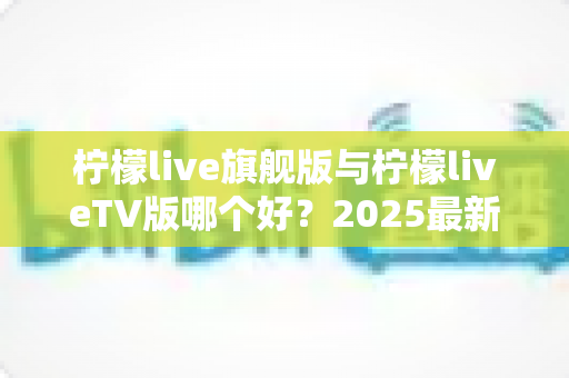 柠檬live旗舰版与柠檬liveTV版哪个好？2025最新深度对比评测，一文帮你选对版本