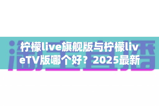 柠檬live旗舰版与柠檬liveTV版哪个好？2025最新深度对比评测，一文帮你选对版本